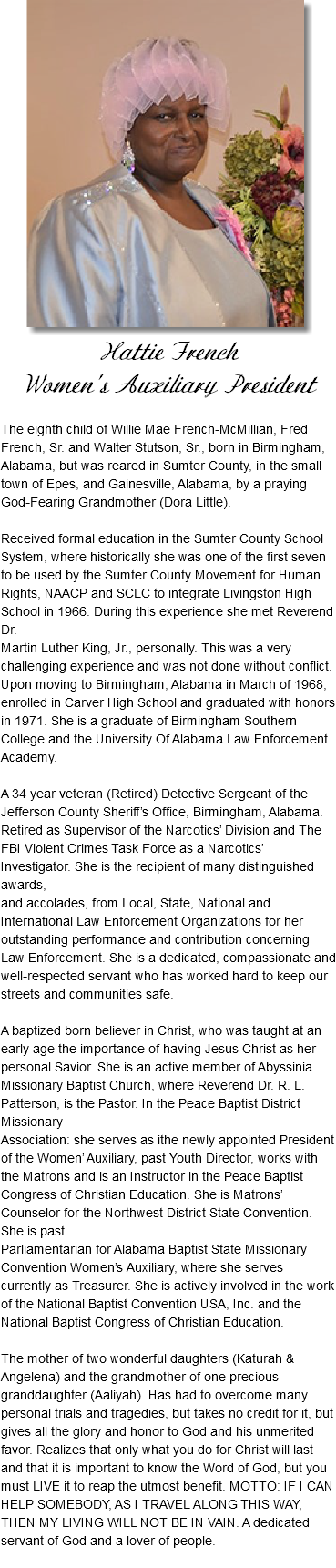 ﷯ Hattie French Women's Auxiliary President The eighth child of Willie Mae French-McMillian, Fred French, Sr. and Walter Stutson, Sr., born in Birmingham, Alabama, but was reared in Sumter County, in the small town of Epes, and Gainesville, Alabama, by a praying God-Fearing Grandmother (Dora Little). Received formal education in the Sumter County School System, where historically she was one of the first seven to be used by the Sumter County Movement for Human Rights, NAACP and SCLC to integrate Livingston High School in 1966. During this experience she met Reverend Dr. Martin Luther King, Jr., personally. This was a very challenging experience and was not done without conflict. Upon moving to Birmingham, Alabama in March of 1968, enrolled in Carver High School and graduated with honors in 1971. She is a graduate of Birmingham Southern College and the University Of Alabama Law Enforcement Academy. A 34 year veteran (Retired) Detective Sergeant of the Jefferson County Sheriff’s Office, Birmingham, Alabama. Retired as Supervisor of the Narcotics’ Division and The FBI Violent Crimes Task Force as a Narcotics’ Investigator. She is the recipient of many distinguished awards, and accolades, from Local, State, National and International Law Enforcement Organizations for her outstanding performance and contribution concerning Law Enforcement. She is a dedicated, compassionate and well-respected servant who has worked hard to keep our streets and communities safe. A baptized born believer in Christ, who was taught at an early age the importance of having Jesus Christ as her personal Savior. She is an active member of Abyssinia Missionary Baptist Church, where Reverend Dr. R. L. Patterson, is the Pastor. In the Peace Baptist District Missionary Association: she serves as ithe newly appointed President of the Women’ Auxiliary, past Youth Director, works with the Matrons and is an Instructor in the Peace Baptist Congress of Christian Education. She is Matrons’ Counselor for the Northwest District State Convention. She is past Parliamentarian for Alabama Baptist State Missionary Convention Women’s Auxiliary, where she serves currently as Treasurer. She is actively involved in the work of the National Baptist Convention USA, Inc. and the National Baptist Congress of Christian Education. The mother of two wonderful daughters (Katurah & Angelena) and the grandmother of one precious granddaughter (Aaliyah). Has had to overcome many personal trials and tragedies, but takes no credit for it, but gives all the glory and honor to God and his unmerited favor. Realizes that only what you do for Christ will last and that it is important to know the Word of God, but you must LIVE it to reap the utmost benefit. MOTTO: IF I CAN HELP SOMEBODY, AS I TRAVEL ALONG THIS WAY, THEN MY LIVING WILL NOT BE IN VAIN. A dedicated servant of God and a lover of people. 